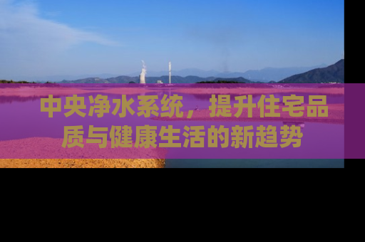 中央净水系统，提升住宅品质与健康生活的新趋势