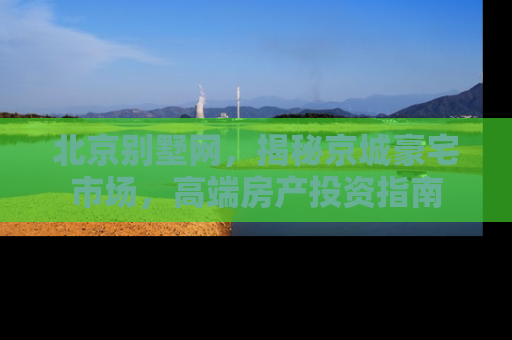 北京别墅网，揭秘京城豪宅市场，高端房产投资指南