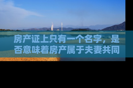 房产证上只有一个名字，是否意味着房产属于夫妻共同财产？深入解析夫妻共同财产的法律界定