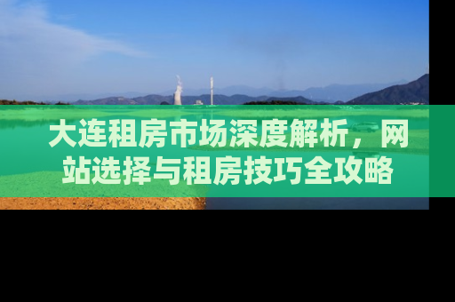 大连租房市场深度解析，网站选择与租房技巧全攻略