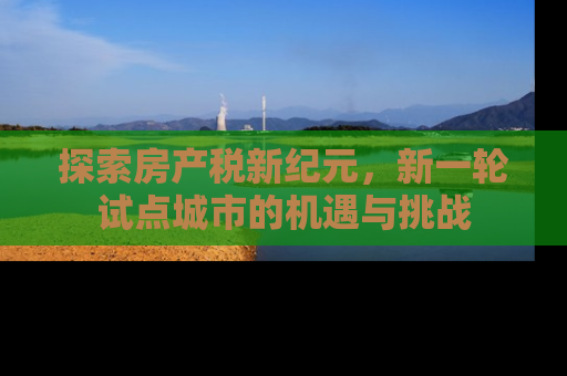探索房产税新纪元，新一轮试点城市的机遇与挑战